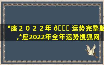 *
座２０２２年 🐘 运势完整版,*
座2022年全年运势搜狐网智 🕷 能小程序